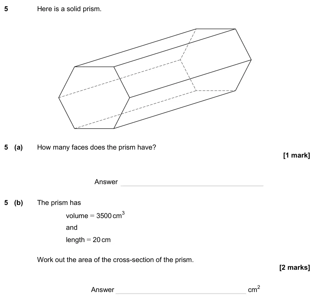 November 2024 Paper 1H, question 5: Here is a solid prism. 5 (a) How many faces does the prism have? Answer 5 (b) The prism has volume = 3500 cm3 and length = 20 cm Work out the area of the cross-