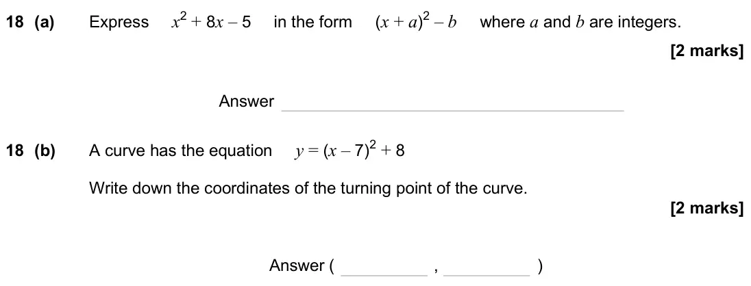 November 2024 Paper 1H, question 18: (a) Express x2 + 8x – 5 in the form (x + a)2 – b where a and b are integers. Answer 18 (b) A curve has the equation y = (x – 7)2 + 8 Write down the coordinates