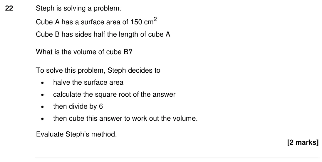 Specimen Paper 1H, question 22: Steph is solving a problem. Cube A has a surface area of 150 cm2 Cube B has sides half the length of cube A What is the volume of cube B? To solve this problem,