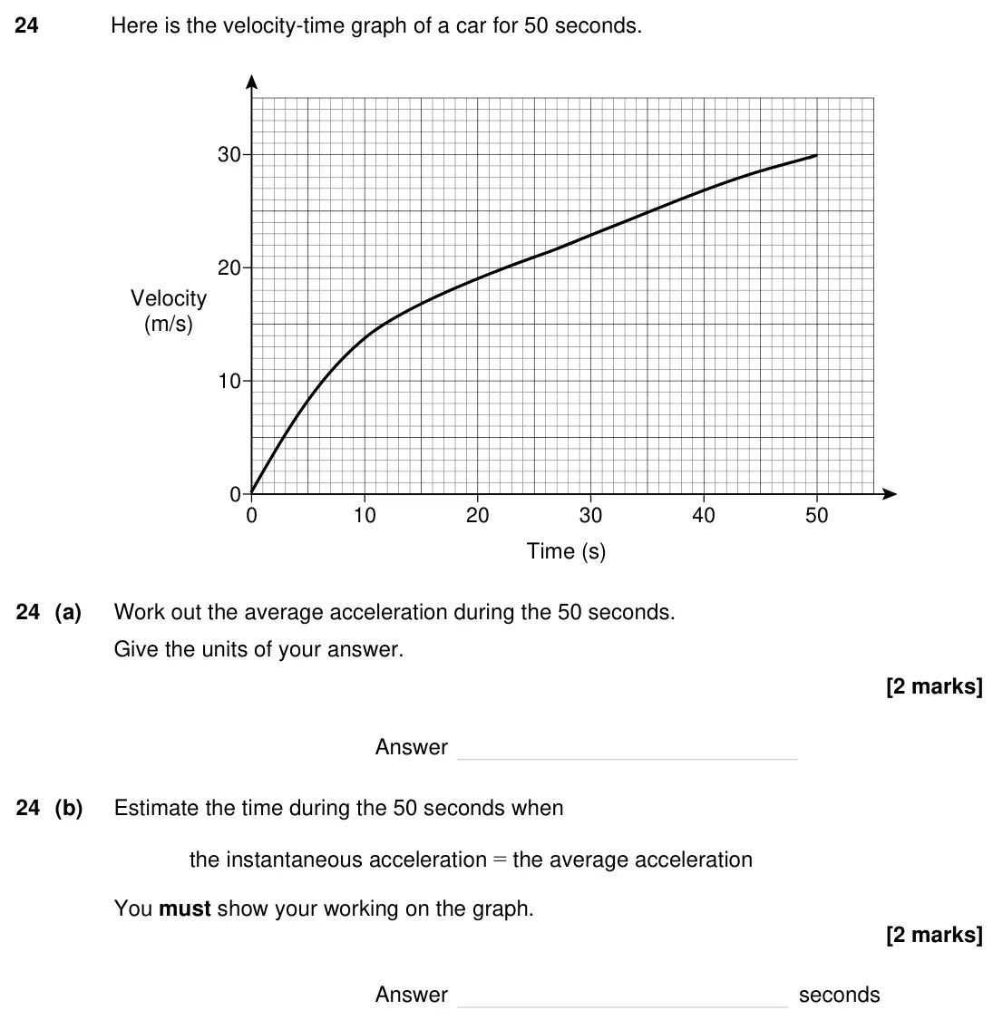 Specimen Paper 1H, question 24: Here is the velocity-time graph of a car for 50 seconds. 0 10 20 30 40 50 0 10 20 30 Time (s) Velocity (m/s) 24 (a) Work out the average acceleration during the