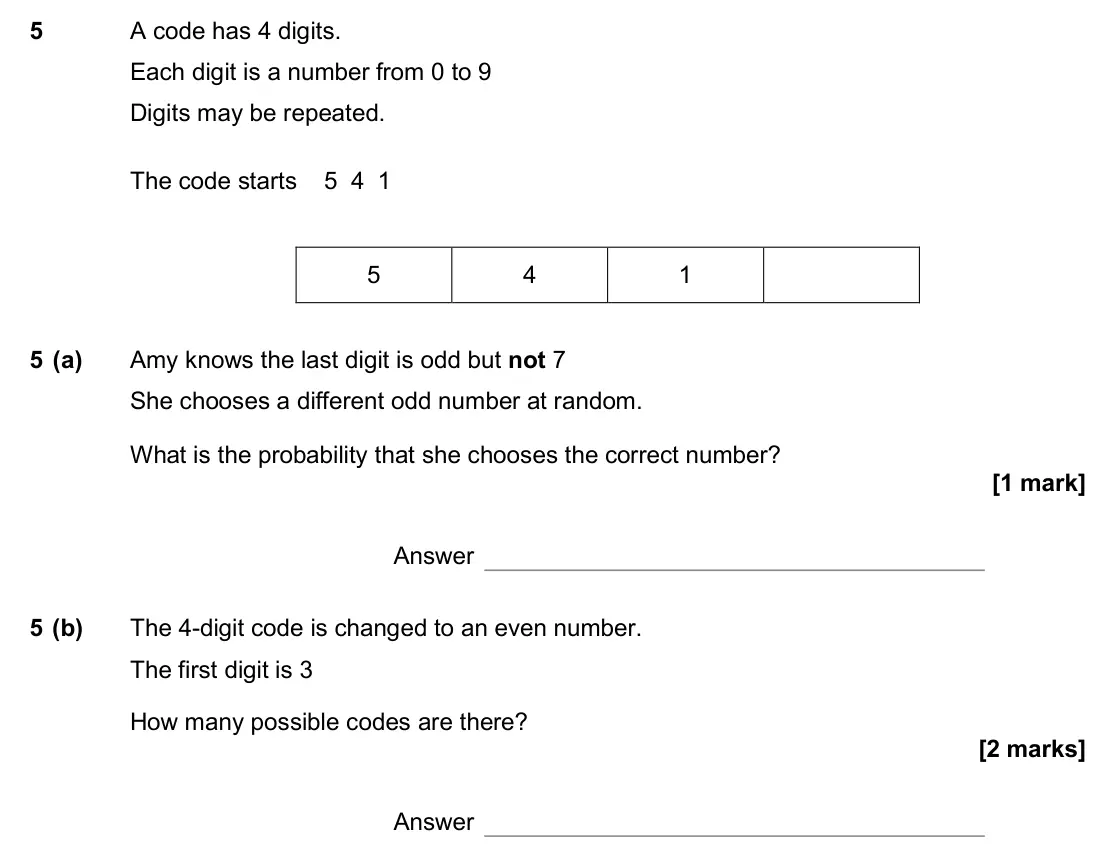 June 2017 Paper 2H, question 5: A code has 4 digits. Each digit is a number from 0 to 9 Digits may be repeated. The code starts 5 4 1 5 4 1 5 (a) Amy knows the last digit is odd but not 7 She