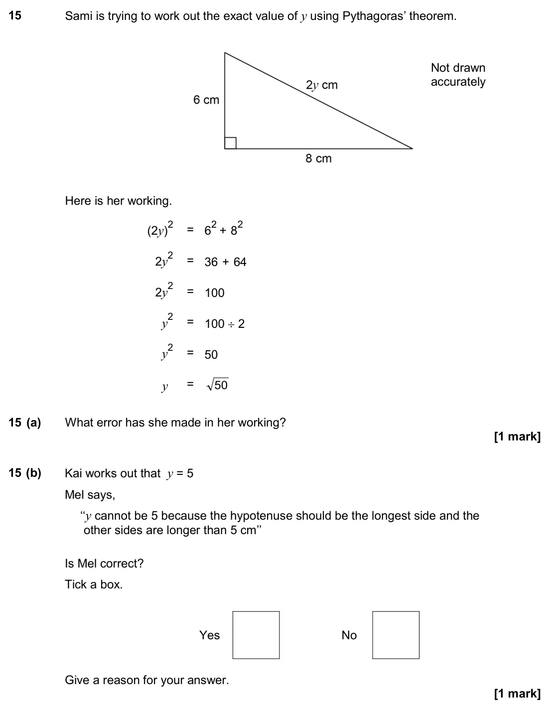June 2017 Paper 2H, question 15: Sami is trying to work out the exact value of y using Pythagoras’ theorem. Here is her working. (2y)2 = 62 + 82 2y2 = 36 + 64 2y2 = 100 y2 = 100 ÷ 2 y2 = 50 y =