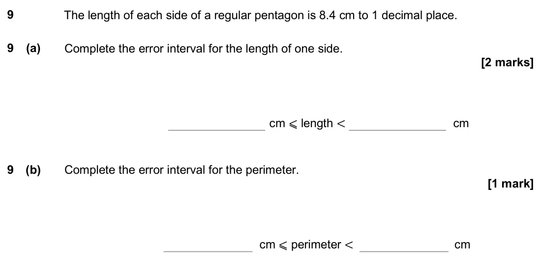 June 2018 Paper 2H, question 9: The length of each side of a regular pentagon is 8.4 cm to 1 decimal place. 9 (a) Complete the error interval for the length of one side. cm ⩽ length < cm 9 (b)