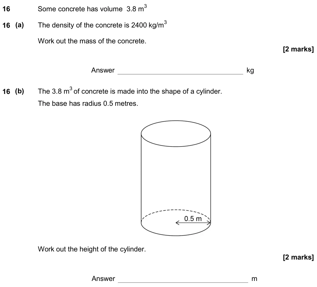 June 2018 Paper 2H, question 16: Some concrete has volume 3.8 m3 16 (a) The density of the concrete is 2400 kg/m3 Work out the mass of the concrete. Answer kg 16 (b) The 3.8 m3 of concrete is m