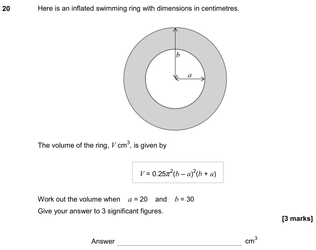 June 2018 Paper 2H, question 20: Here is an inflated swimming ring with dimensions in centimetres. The volume of the ring, V cm3, is given by Work out the volume when a = 20 and b = 30 Give you