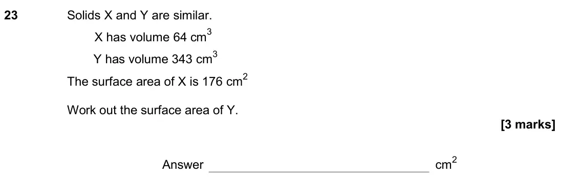 June 2018 Paper 2H, question 23: Solids X and Y are similar. X has volume 64 cm3 Y has volume 343 cm3 The surface area of X is 176 cm2 Work out the surface area of Y. Answer cm2