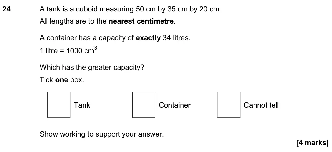 June 2018 Paper 2H, question 24: A tank is a cuboid measuring 50 cm by 35 cm by 20 cm All lengths are to the nearest centimetre. A container has a capacity of exactly 34 litres. 1 litre = 1000
