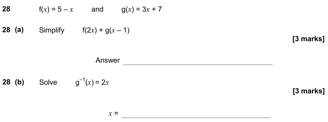 June 2018 Paper 2H, question 28: f(x) = 5 – x and g(x) = 3x + 7 28 (a) Simplify f(2x) + g(x – 1) Answer 28 (b) Solve g–1(x) = 2x x =