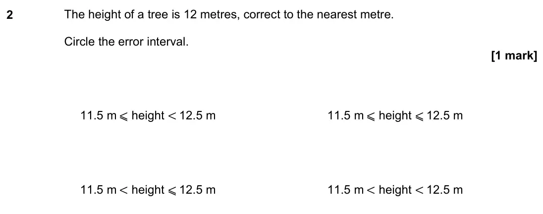 June 2019 Paper 2H, question 2: The height of a tree is 12 metres, correct to the nearest metre. Circle the error interval. 11.5 m ⩽ height < 12.5 m 11.5 m ⩽ height ⩽ 12.5 m 11.5 m < height ⩽