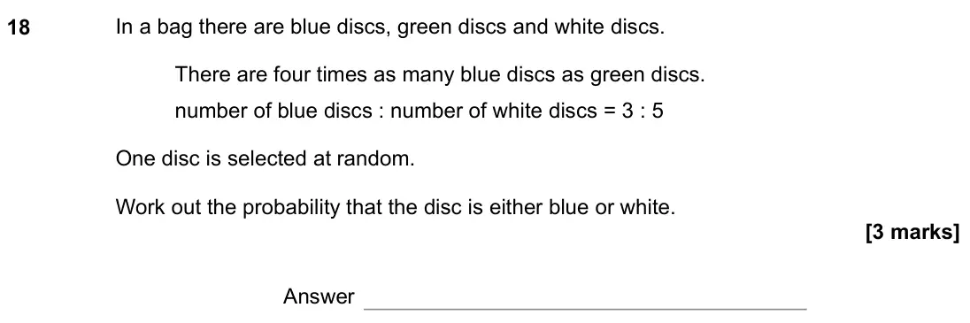 June 2019 Paper 2H, question 18: In a bag there are blue discs, green discs and white discs. There are four times as many blue discs as green discs. number of blue discs : number of white discs
