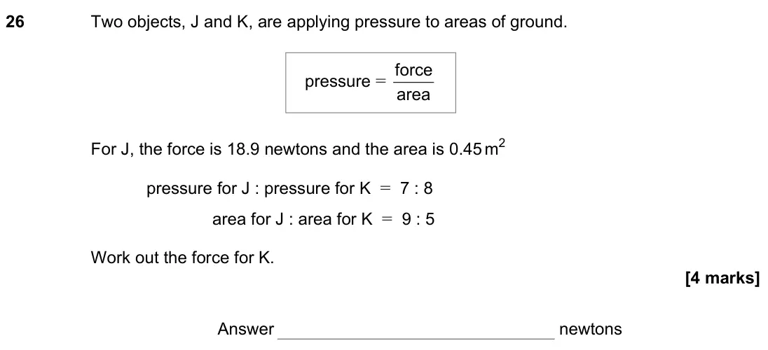 June 2022 Paper 2H, question 26: Two objects, J and K, are applying pressure to areas of ground. For J, the force is 18.9 newtons and the area is 0.45 m2 pressure for J : pressure for K = 7 : 8