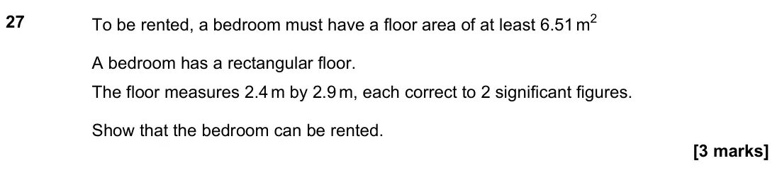 June 2022 Paper 2H, question 27: To be rented, a bedroom must have a floor area of at least 6.51 m2 A bedroom has a rectangular floor. The floor measures 2.4 m by 2.9 m, each correct to 2 signi