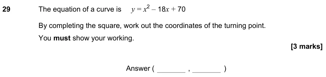 June 2022 Paper 2H, question 29: The equation of a curve is y = x2 – 18x + 70 By completing the square, work out the coordinates of the turning point. You must show your working. Answer ( , )