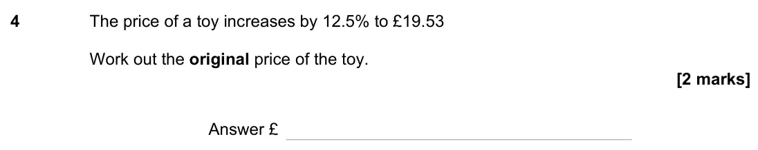 June 2023 Paper 2H, question 4: The price of a toy increases by 12.5% to £19.53 Work out the original price of the toy. Answer £