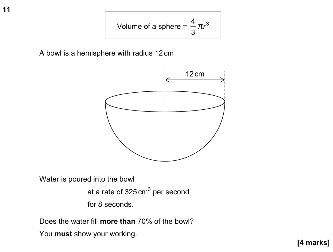 June 2023 Paper 2H, question 11: A bowl is a hemisphere with radius 12 cm Volume of a sphere = 4 3 πr3 Water is poured into the bowl at a rate of 325 cm3 per second for 8 seconds. Does the wate
