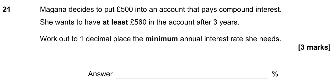 June 2023 Paper 2H, question 21: Magana decides to put £500 into an account that pays compound interest. She wants to have at least £560 in the account after 3 years. Work out to 1 decimal plac