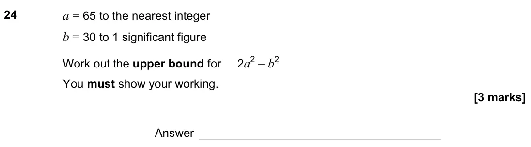 June 2023 Paper 2H, question 24: a = 65 to the nearest integer b = 30 to 1 significant figure Work out the upper bound for 2a2 – b2 You must show your working. Answer
