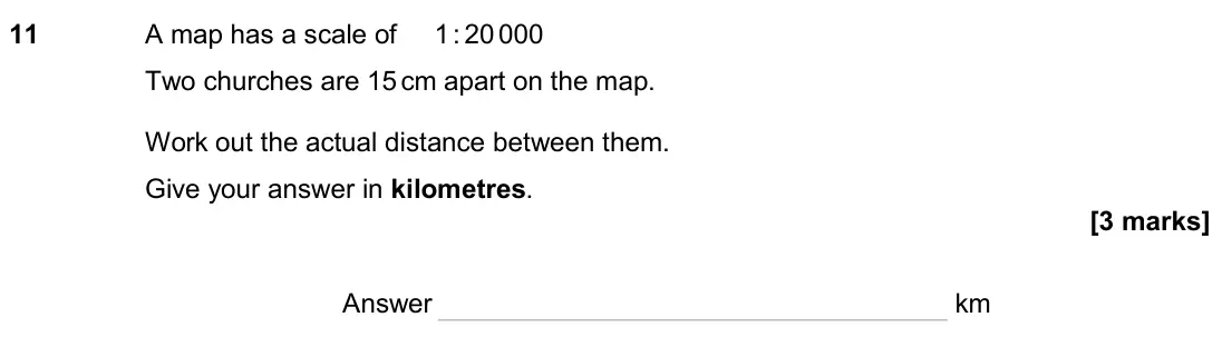June 2024 Paper 2H, question 11: A map has a scale of 1 : 20 000 Two churches are 15 cm apart on the map. Work out the actual distance between them. Give your answer in kilometres. Answer km