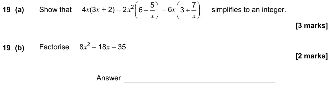 June 2024 Paper 2H, question 19: (a) Show that 4x(3x + 2) – 2x2 5 6 x − – 6x 7 3 x + simplifies to an integer. 19 (b) Factorise 8x2 – 18x – 35 Answer
