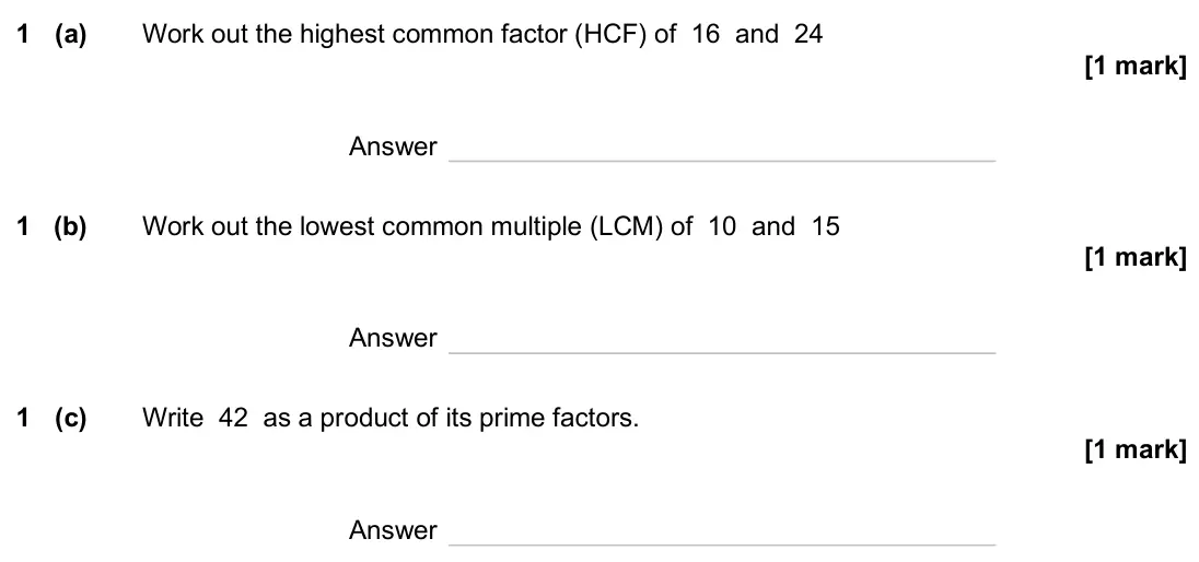 June 2025 Paper 2H, question 1: (a) Work out the highest common factor (HCF) of 16 and 24 Answer 1 (b) Work out the lowest common multiple (LCM) of 10 and 15 Answer 1 (c) Write 42 as a product