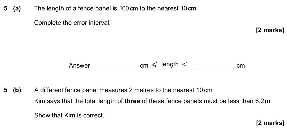 June 2025 Paper 2H, question 5: (a) The length of a fence panel is 160 cm to the nearest 10 cm Complete the error interval. Answer cm ⩽ length < cm 5 (b) A different fence panel measures 2 met