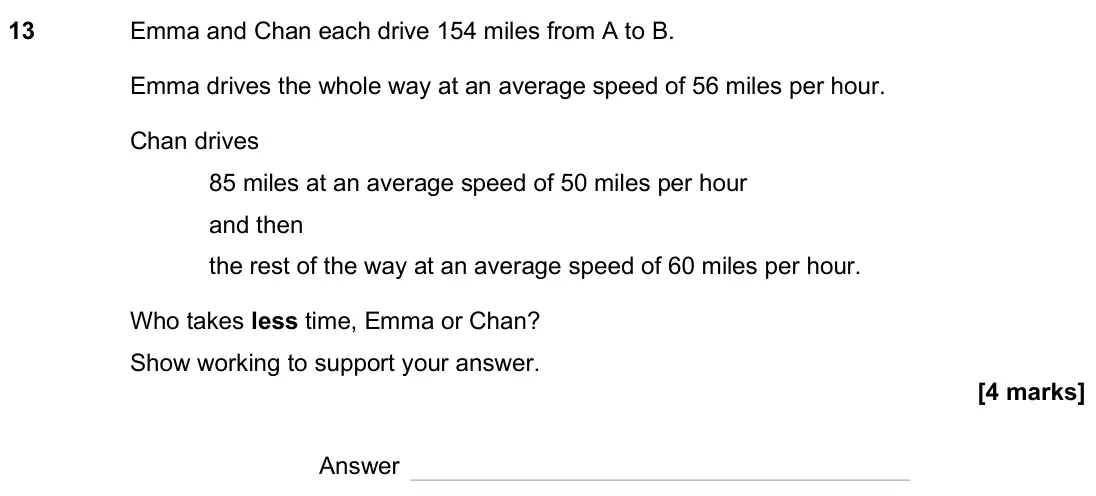 June 2025 Paper 2H, question 13: Emma and Chan each drive 154 miles from A to B. Emma drives the whole way at an average speed of 56 miles per hour. Chan drives 85 miles at an average speed of