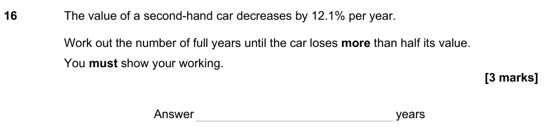 June 2025 Paper 2H, question 16: The value of a second-hand car decreases by 12.1% per year. Work out the number of full years until the car loses more than half its value. You must show your w
