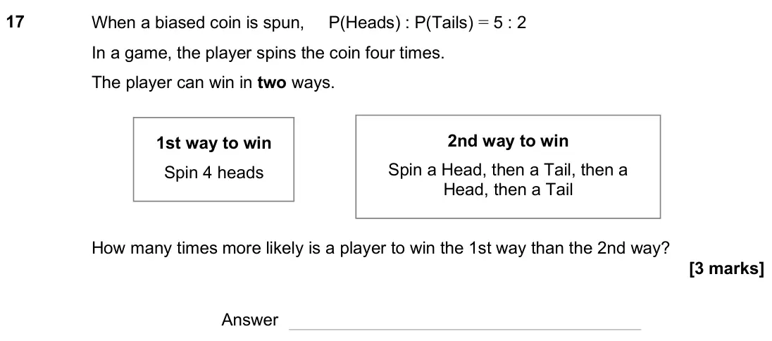June 2025 Paper 2H, question 17: When a biased coin is spun, P(Heads) : P(Tails) = 5 : 2 In a game, the player spins the coin four times. The player can win in two ways. How many times more lik