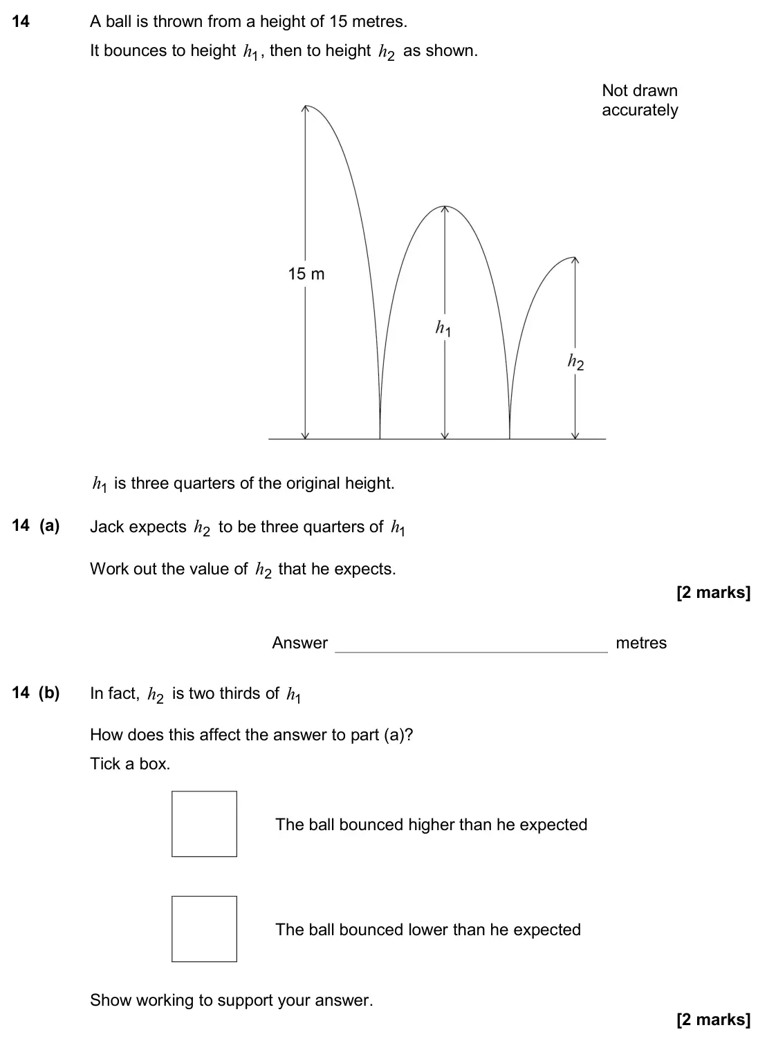 November 2017 Paper 2H, question 14: A ball is thrown from a height of 15 metres. It bounces to height 1 h , then to height 2 h as shown. 1 h is three quarters of the original height. 14 (a) Jack e