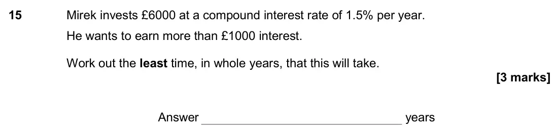 November 2017 Paper 2H, question 15: Mirek invests £6000 at a compound interest rate of 1.5% per year. He wants to earn more than £1000 interest. Work out the least time, in whole years, that this
