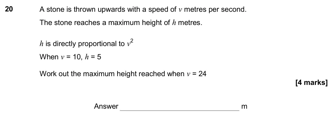 November 2017 Paper 2H, question 20: A stone is thrown upwards with a speed of v metres per second. The stone reaches a maximum height of h metres. h is directly proportional to v2 When v = 10, h =