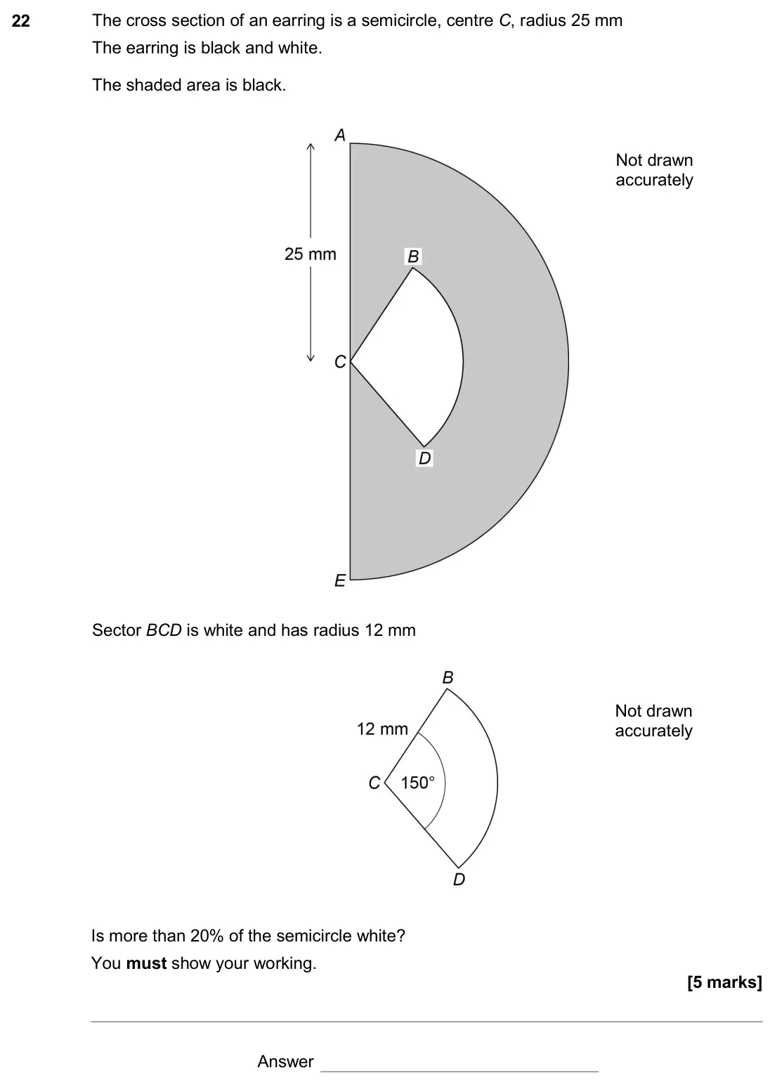 November 2017 Paper 2H, question 22: The cross section of an earring is a semicircle, centre C, radius 25 mm The earring is black and white. The shaded area is black. Not drawn accurately Sector BC