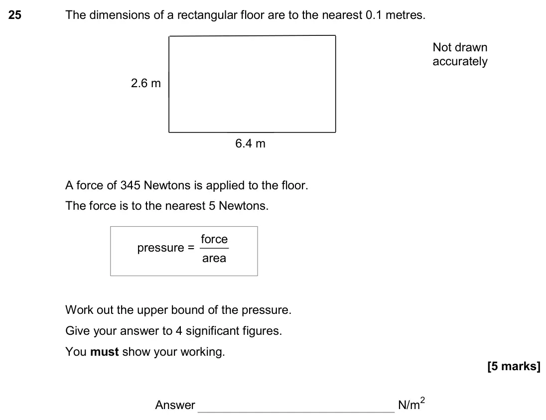 November 2017 Paper 2H, question 25: The dimensions of a rectangular floor are to the nearest 0.1 metres. A force of 345 Newtons is applied to the floor. The force is to the nearest 5 Newtons. Work