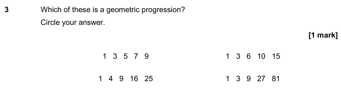 November 2018 Paper 2H, question 3: Which of these is a geometric progression? Circle your answer. 1 3 5 7 9 1 3 6 10 15 1 4 9 16 25 1 3 9 27 81