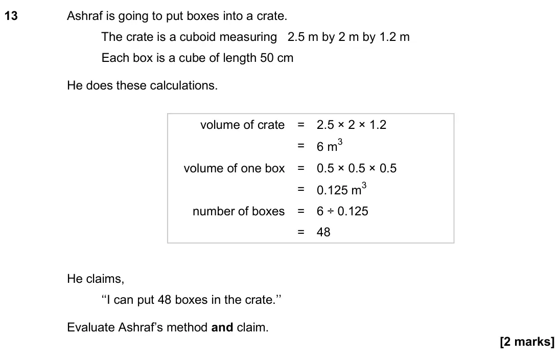 November 2018 Paper 2H, question 13: Ashraf is going to put boxes into a crate. The crate is a cuboid measuring 2.5 m by 2 m by 1.2 m Each box is a cube of length 50 cm He does these calculations.
