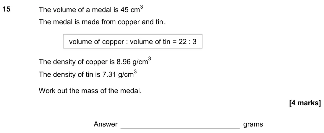November 2018 Paper 2H, question 15: The volume of a medal is 45 cm3 The medal is made from copper and tin. volume of copper : volume of tin = 22 : 3 The density of copper is 8.96 g/cm3 The density