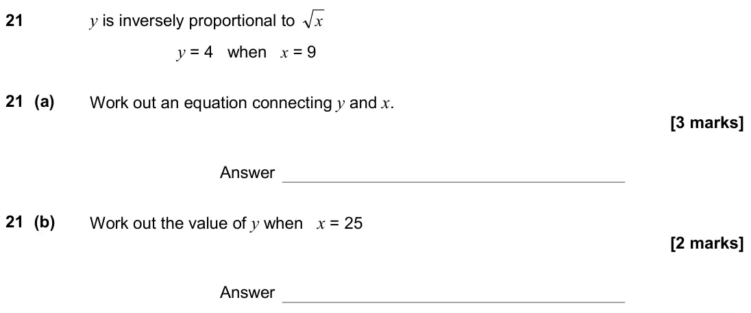 November 2018 Paper 2H, question 21: y is inversely proportional to x y = 4 when x = 9 21 (a) Work out an equation connecting y and x. Answer 21 (b) Work out the value of y when x = 25 Answer