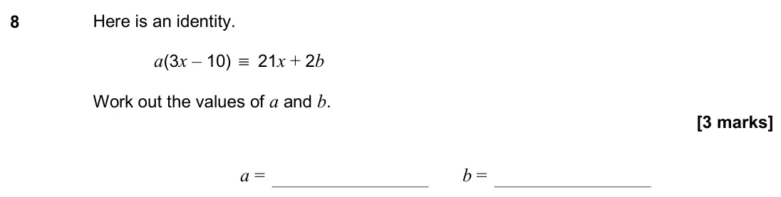 November 2019 Paper 2H, question 8: Here is an identity. a(3x – 10) ≡ 21x + 2b Work out the values of a and b. a = b =