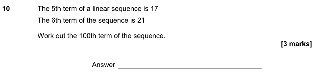 November 2019 Paper 2H, question 10: The 5th term of a linear sequence is 17 The 6th term of the sequence is 21 Work out the 100th term of the sequence. Answer