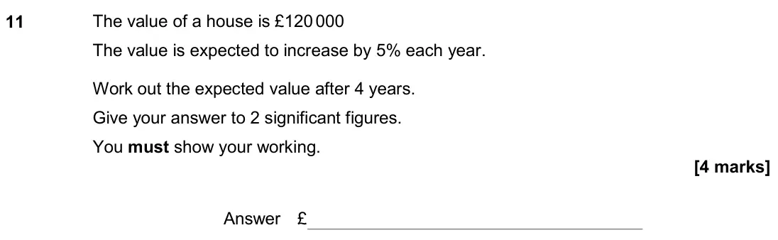 November 2019 Paper 2H, question 11: The value of a house is £120 000 The value is expected to increase by 5% each year. Work out the expected value after 4 years. Give your answer to 2 significant