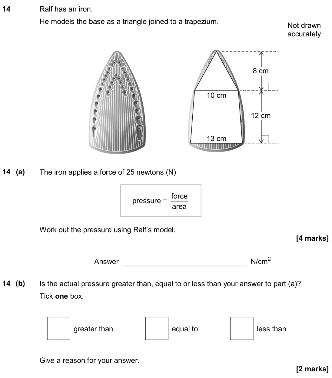 November 2019 Paper 2H, question 14: Ralf has an iron. He models the base as a triangle joined to a trapezium. Not drawn accurately 14 (a) The iron applies a force of 25 newtons (N) pressure = area