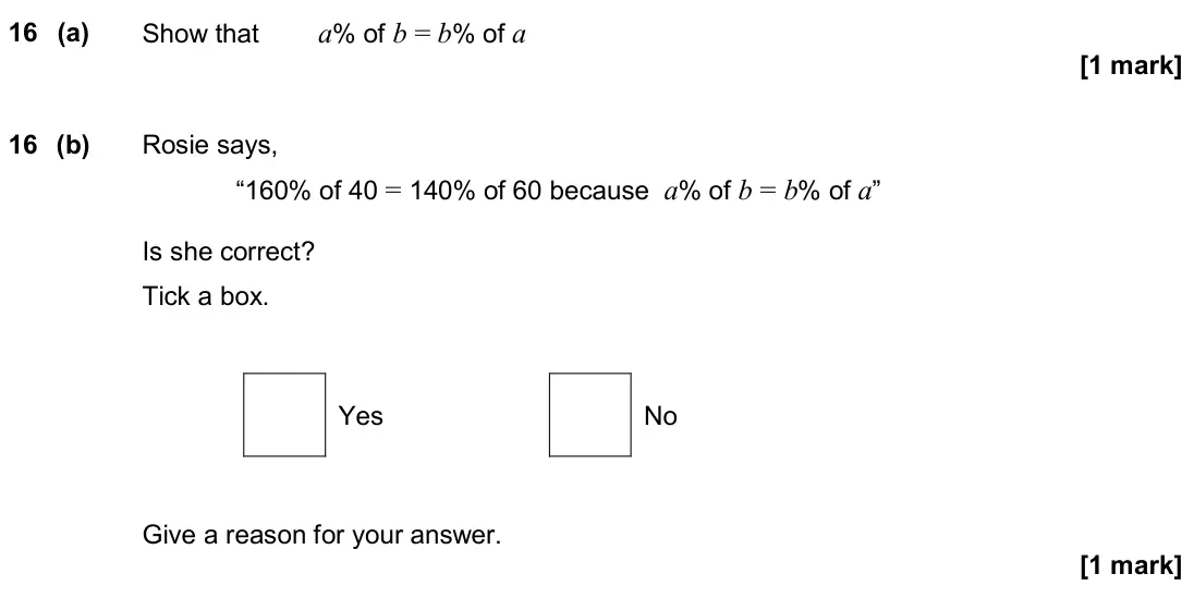 November 2019 Paper 2H, question 16: (a) Show that a% of b = b% of a 16 (b) Rosie says, “160% of 40 = 140% of 60 because a% of b = b% of a” Is she correct? Tick a box. Yes No Give a reason for your