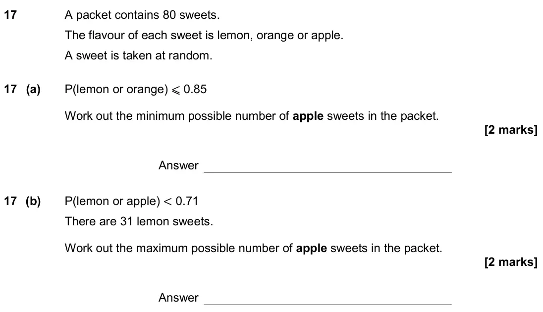 November 2019 Paper 2H, question 17: A packet contains 80 sweets. The flavour of each sweet is lemon, orange or apple. A sweet is taken at random. 17 (a) P(lemon or orange) ⩽ 0.85 Work out the mini