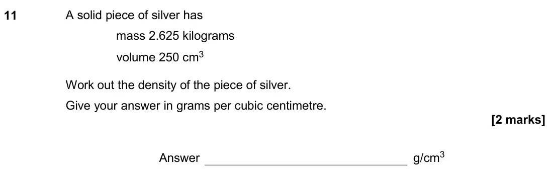 November 2020 Paper 2H, question 11: A solid piece of silver has mass 2.625 kilograms volume 250 cm3 Work out the density of the piece of silver. Give your answer in grams per cubic centimetre. Ans
