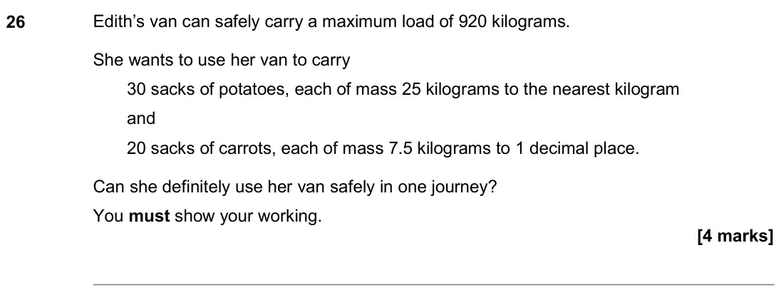 November 2020 Paper 2H, question 26: Edith’s van can safely carry a maximum load of 920 kilograms. She wants to use her van to carry 30 sacks of potatoes, each of mass 25 kilograms to the nearest k