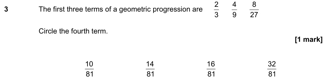 November 2021 Paper 2H, question 3: The first three terms of a geometric progression are 3 2 9 4 27 8 Circle the fourth term. 81 10 81 14 81 16 81 32