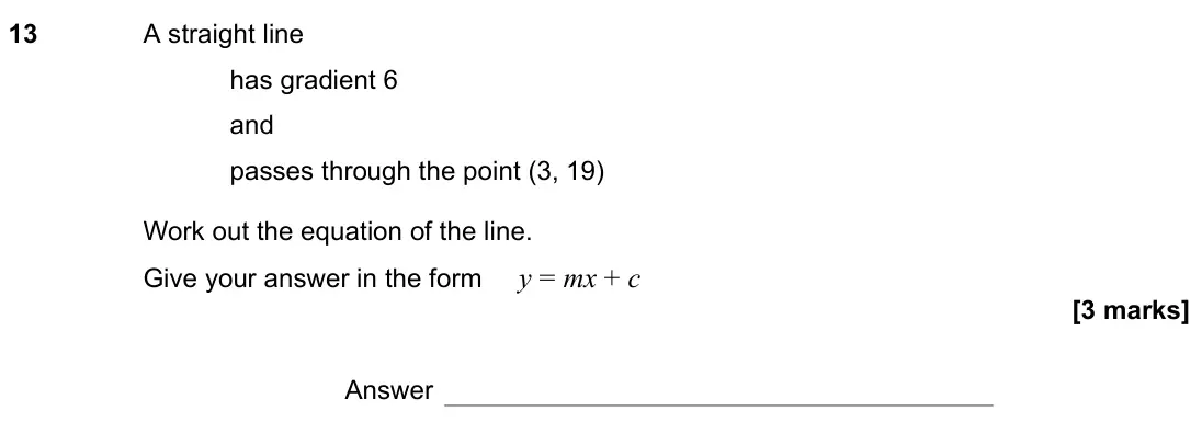 November 2021 Paper 2H, question 13: A straight line has gradient 6 and passes through the point (3, 19) Work out the equation of the line. Give your answer in the form y = mx + c Answer