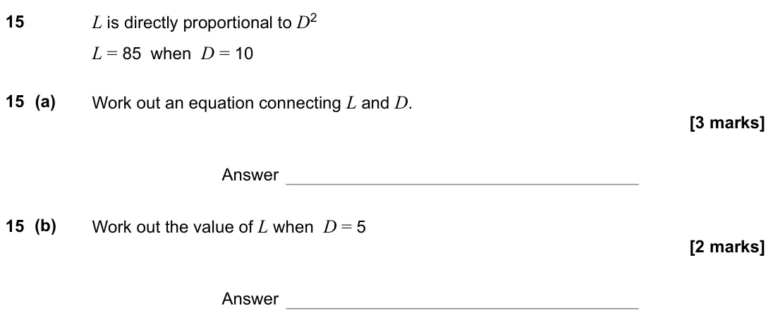 November 2021 Paper 2H, question 15: L is directly proportional to D2 L = 85 when D = 10 15 (a) Work out an equation connecting L and D. Answer 15 (b) Work out the value of L when D = 5 Answer