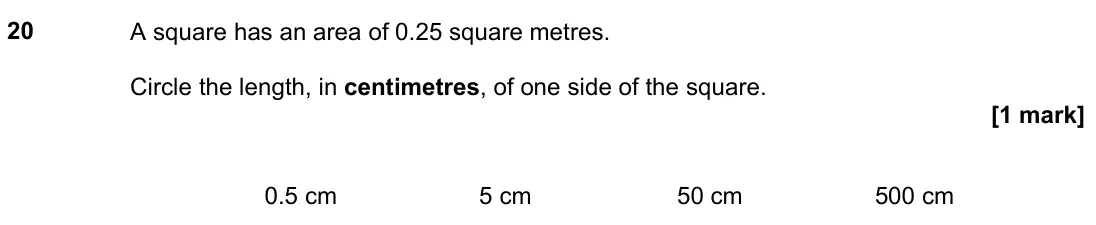 November 2021 Paper 2H, question 20: A square has an area of 0.25 square metres. Circle the length, in centimetres, of one side of the square. 0.5 cm 5 cm 50 cm 500 cm