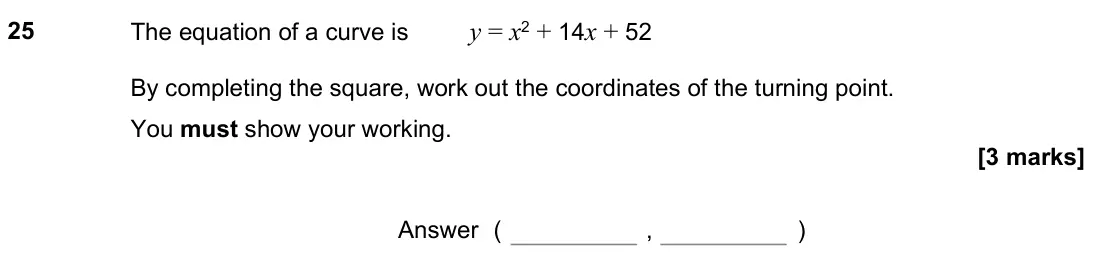 November 2021 Paper 2H, question 25: The equation of a curve is y = x2 + 14x + 52 By completing the square, work out the coordinates of the turning point. You must show your working. Answer ( , )